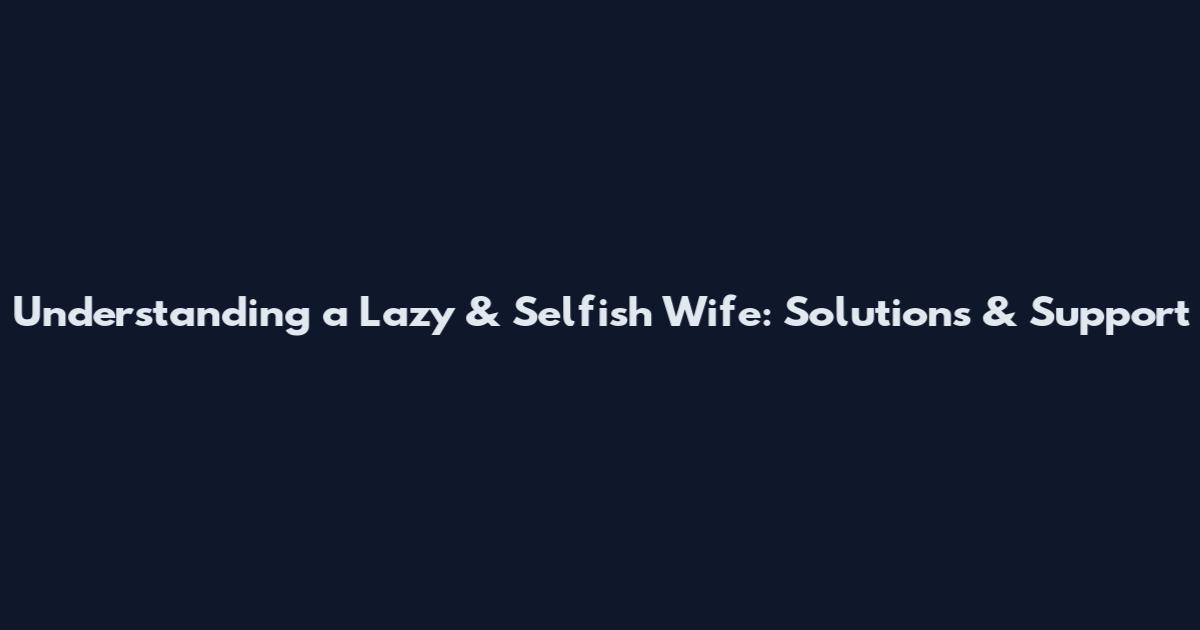 Understanding a Lazy & Selfish Wife: Solutions & Support