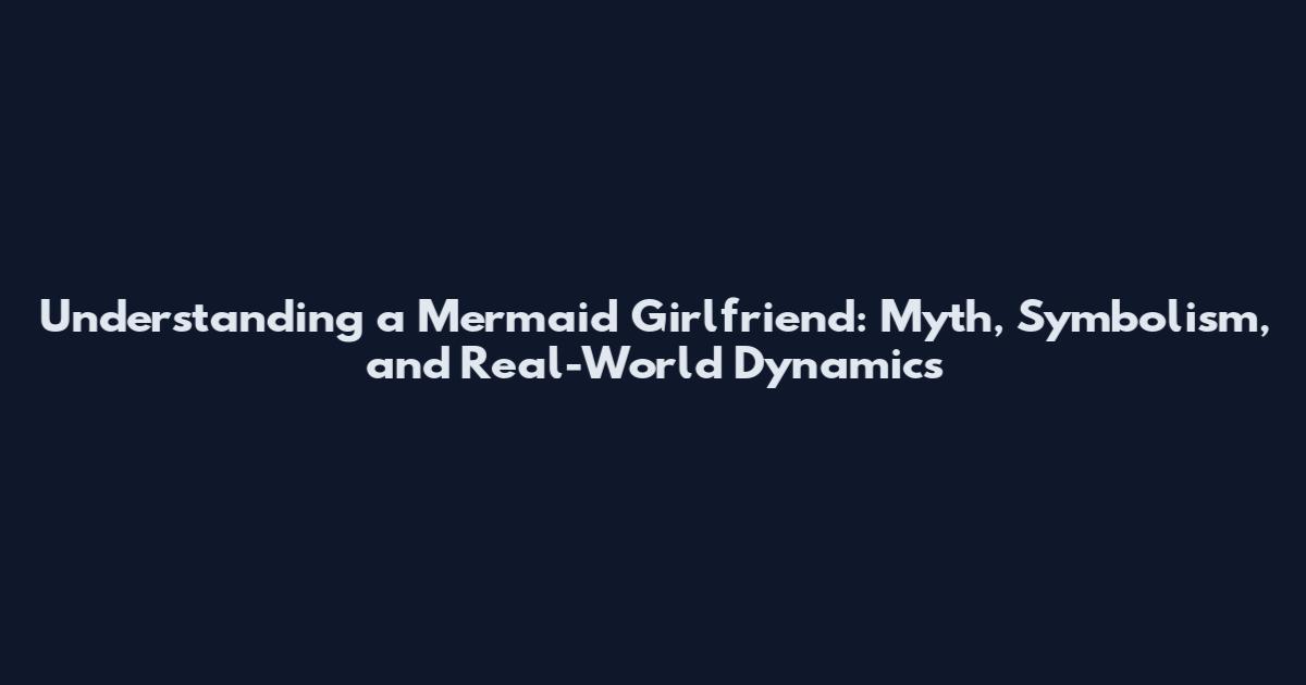 Understanding a Mermaid Girlfriend: Myth, Symbolism, and Real-World Dynamics
