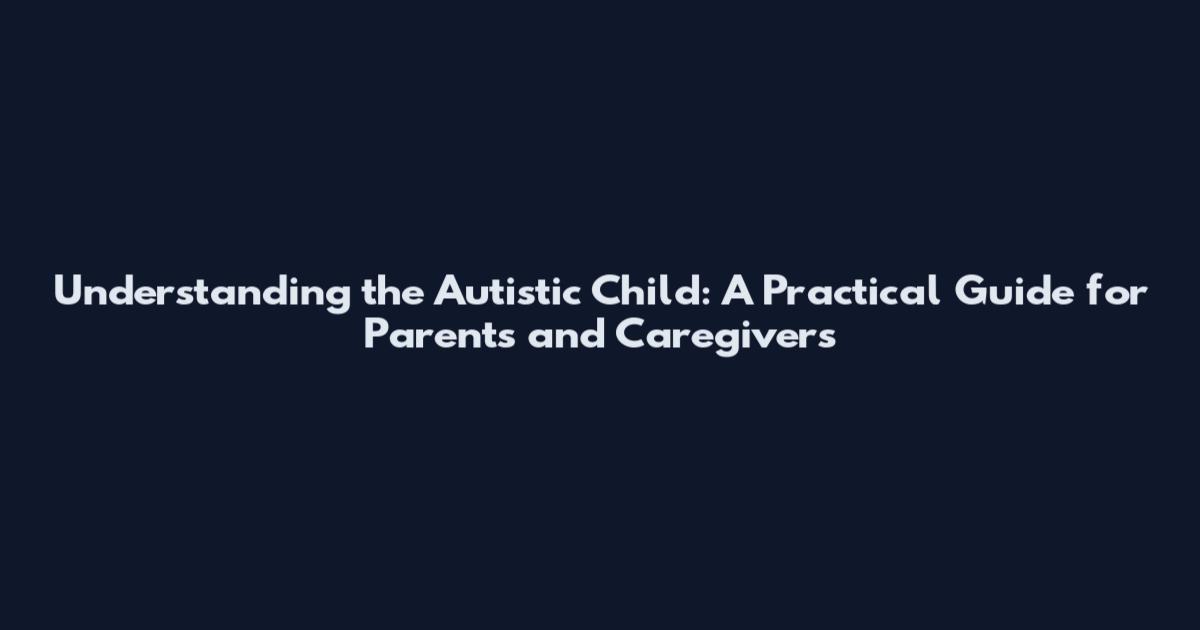 Understanding the Autistic Child: A Practical Guide for Parents and Caregivers