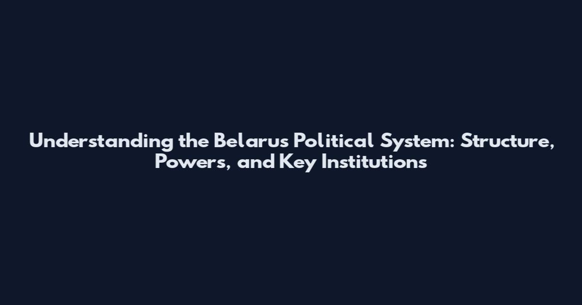Understanding the Belarus Political System: Structure, Powers, and Key Institutions