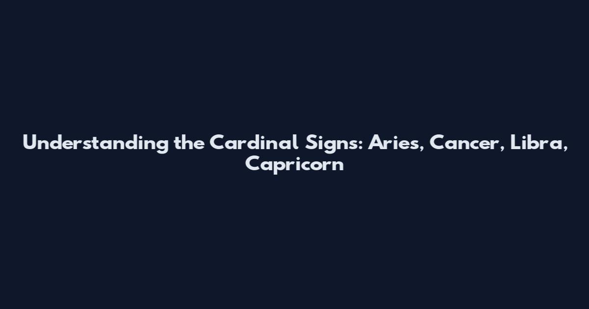 Understanding the Cardinal Signs: Aries, Cancer, Libra, Capricorn