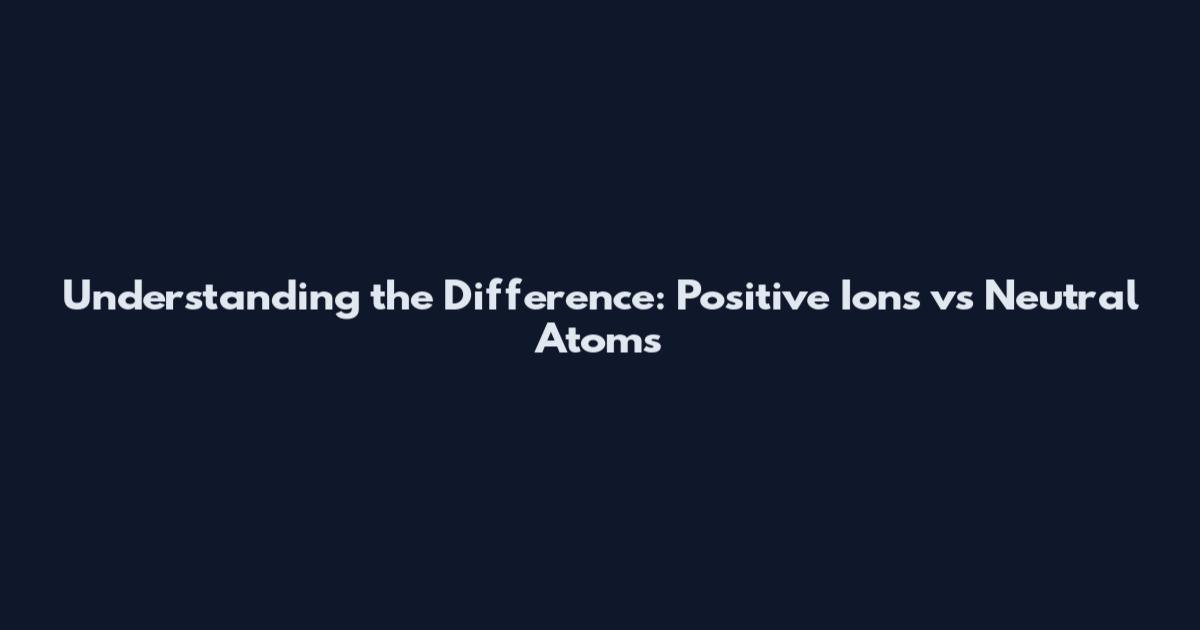 Understanding the Difference: Positive Ions vs Neutral Atoms