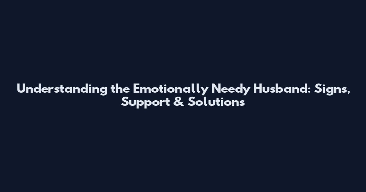Understanding the Emotionally Needy Husband: Signs, Support & Solutions