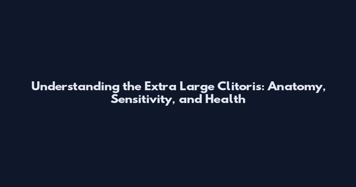 Understanding the Extra Large Clitoris: Anatomy, Sensitivity, and Health