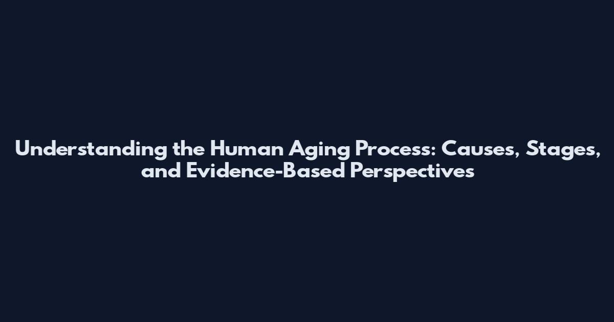 Understanding the Human Aging Process: Causes, Stages, and Evidence-Based Perspectives