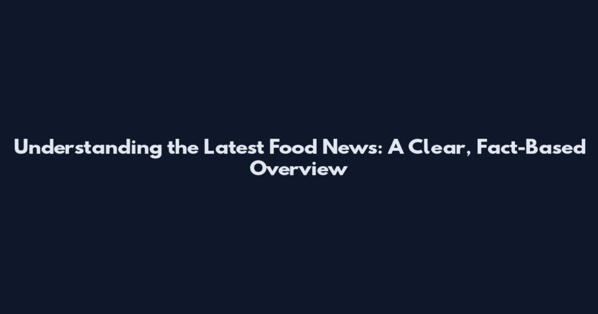 Understanding the Latest Food News: A Clear, Fact-Based Overview