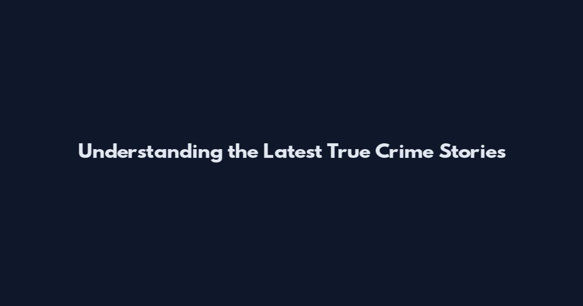 Understanding the Latest True Crime Stories