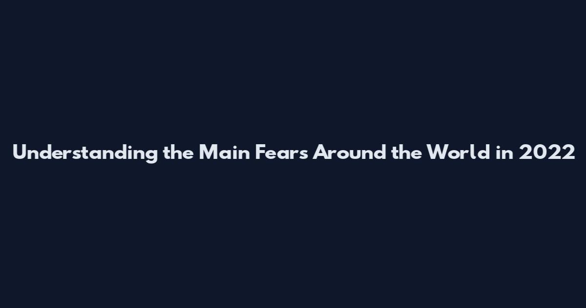 Understanding the Main Fears Around the World in 2022