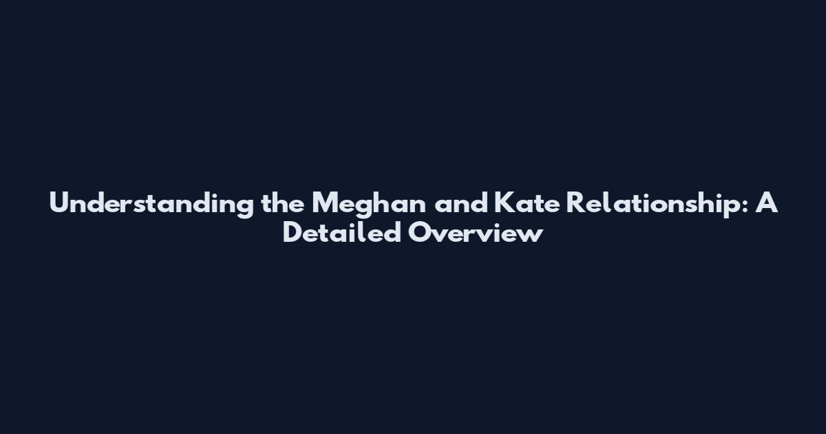 Understanding the Meghan and Kate Relationship: A Detailed Overview
