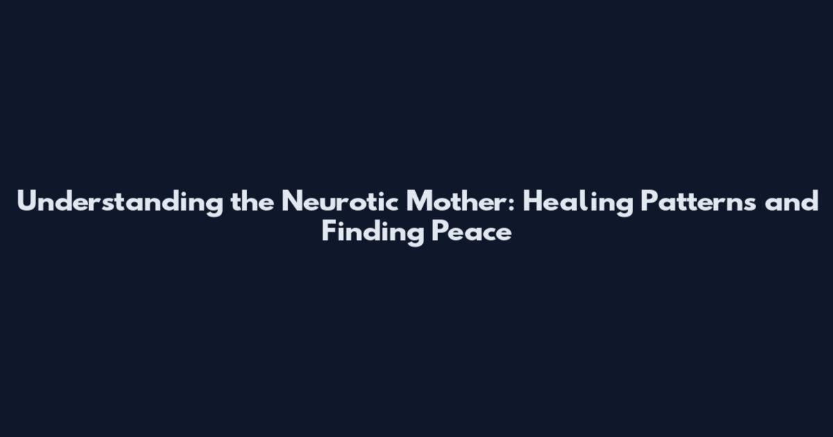 Understanding the Neurotic Mother: Healing Patterns and Finding Peace