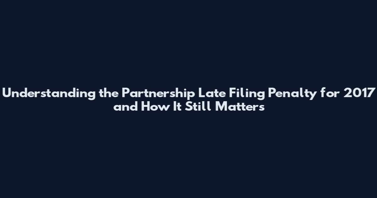 Understanding the Partnership Late Filing Penalty for 2017 and How It Still Matters