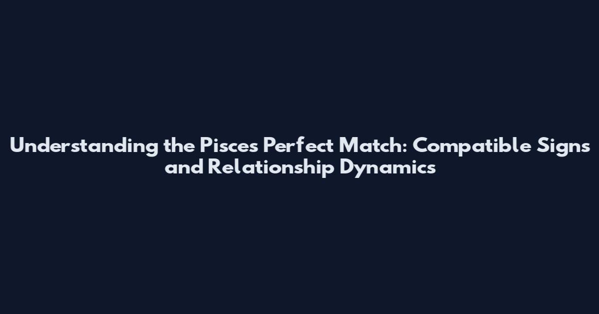 Understanding the Pisces Perfect Match: Compatible Signs and Relationship Dynamics