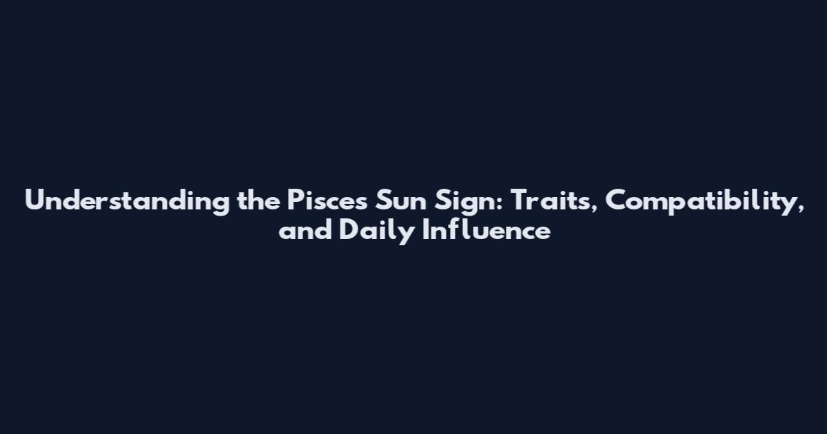 Understanding the Pisces Sun Sign: Traits, Compatibility, and Daily Influence