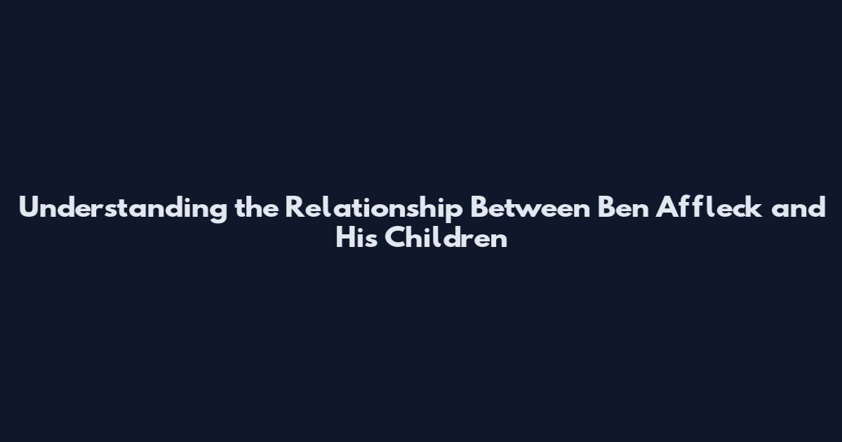Understanding the Relationship Between Ben Affleck and His Children