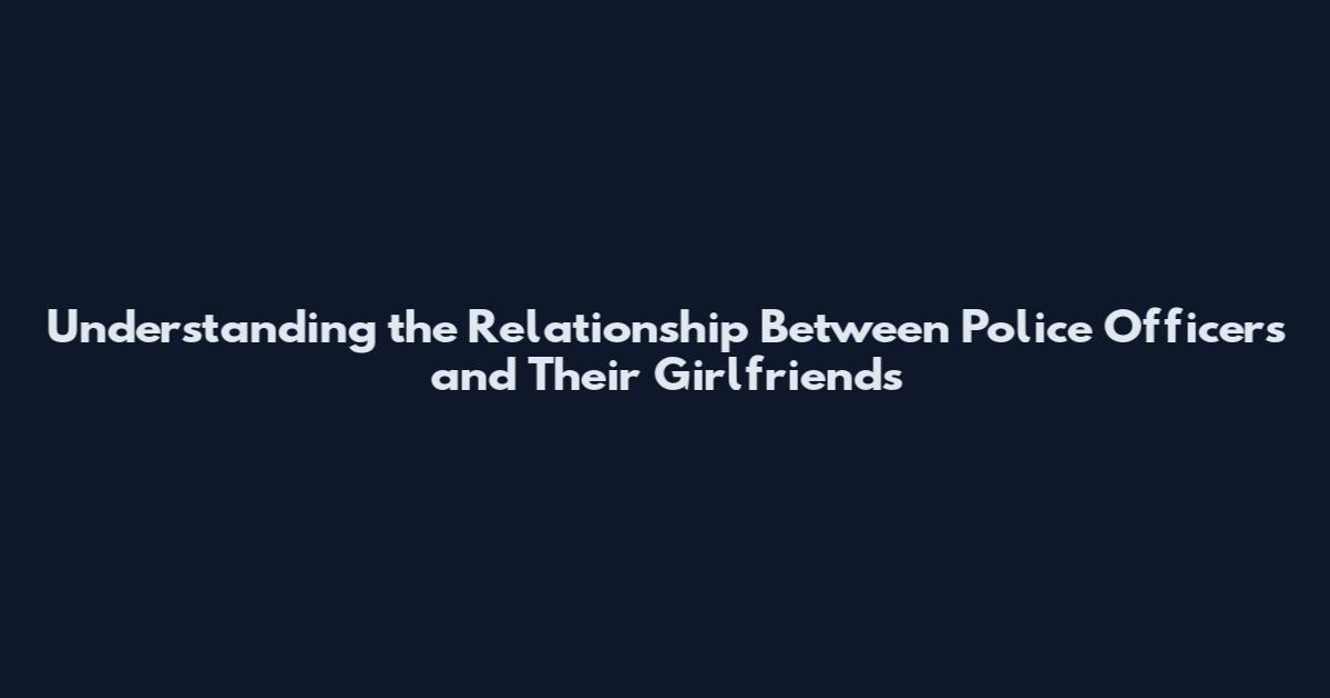 Understanding the Relationship Between Police Officers and Their Girlfriends