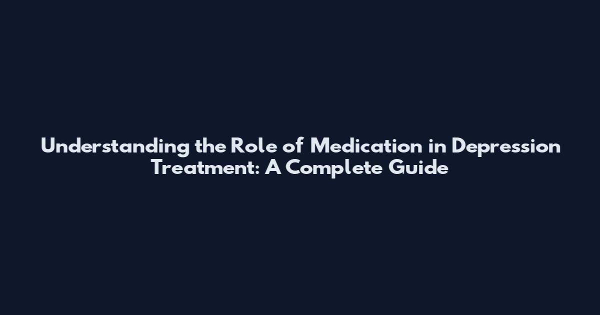 Understanding the Role of Medication in Depression Treatment: A Complete Guide