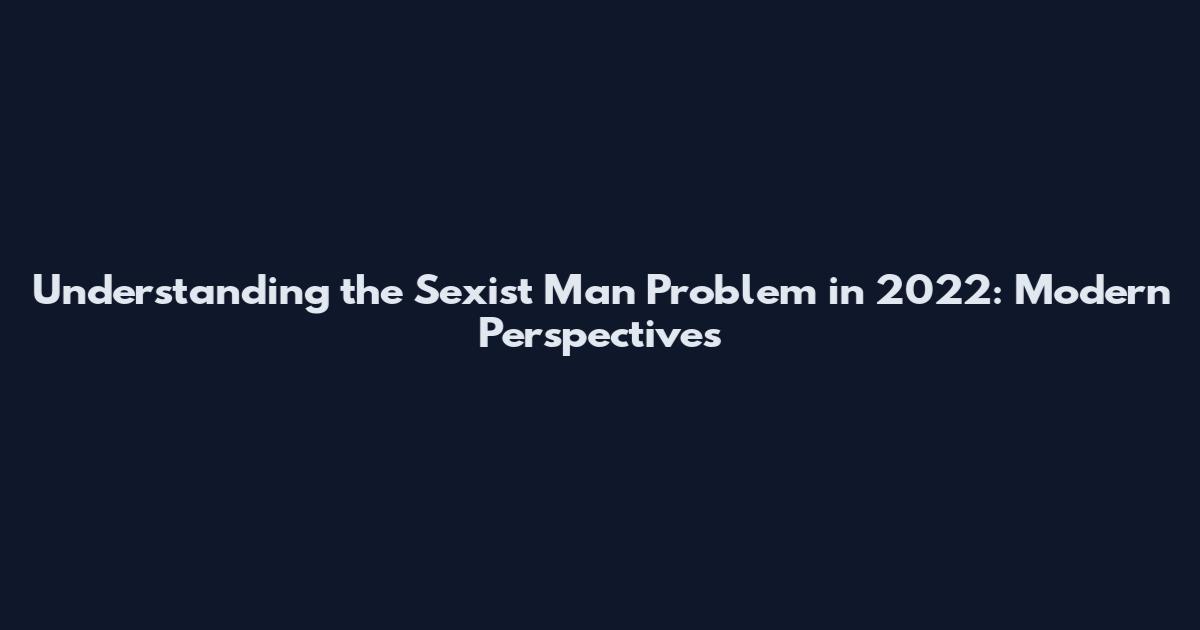 Understanding the Sexist Man Problem in 2022: Modern Perspectives