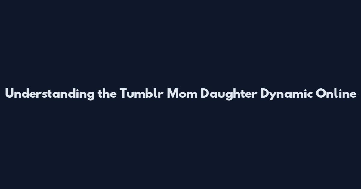 Understanding the Tumblr Mom Daughter Dynamic Online