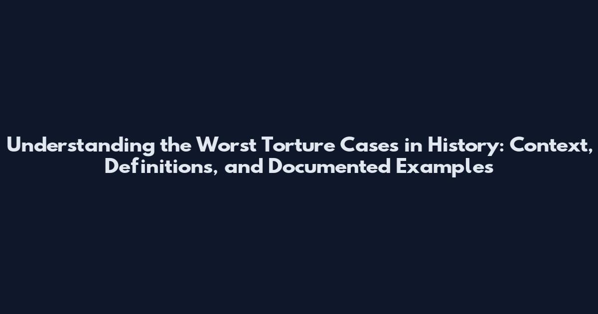 Understanding the Worst Torture Cases in History: Context, Definitions, and Documented Examples
