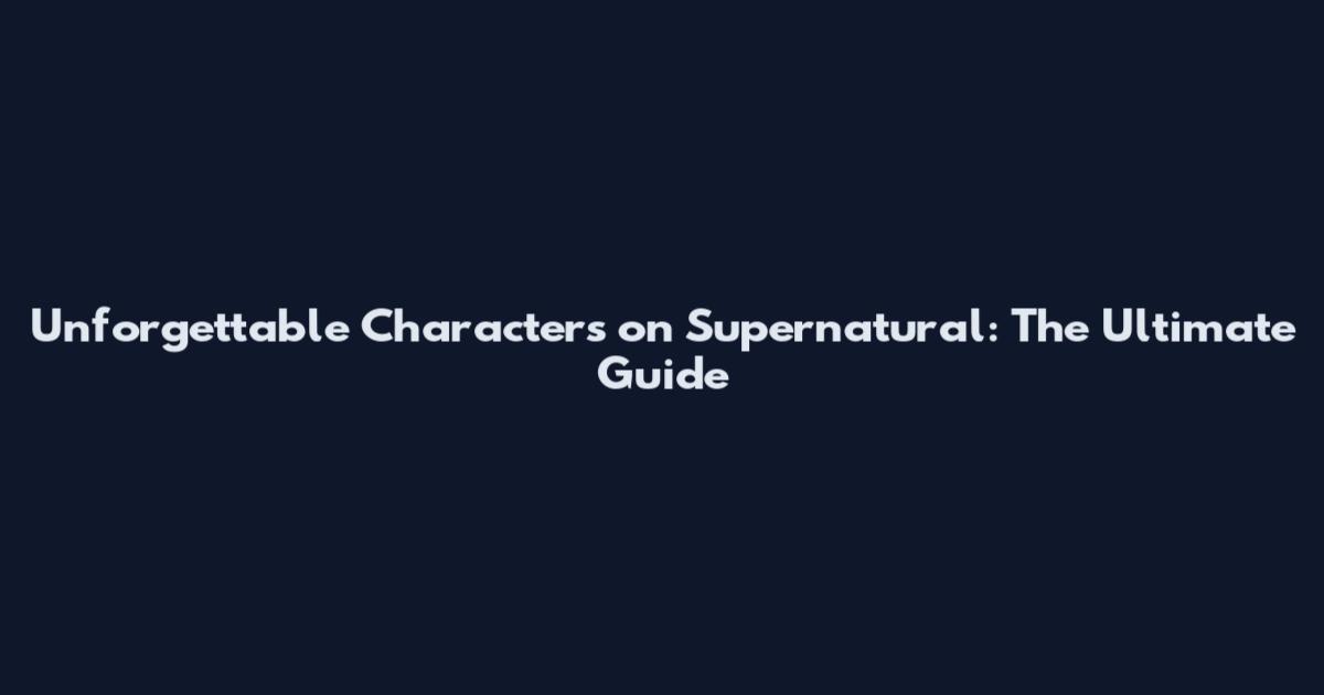 Unforgettable Characters on Supernatural: The Ultimate Guide