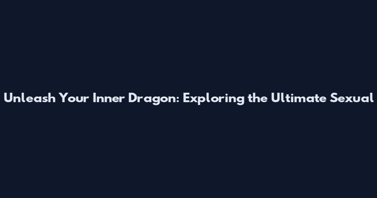 Unleash Your Inner Dragon: Exploring the Ultimate Sexual
