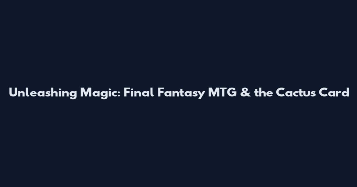 Unleashing Magic: Final Fantasy MTG & the Cactus Card