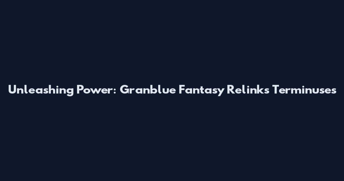 Unleashing Power: Granblue Fantasy Relink's Terminuses