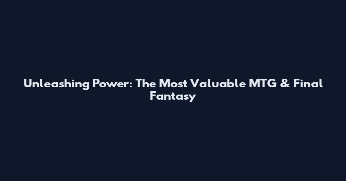 Unleashing Power: The Most Valuable MTG & Final Fantasy