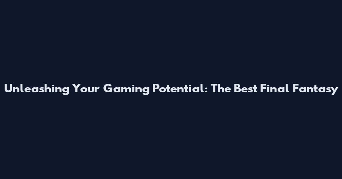 Unleashing Your Gaming Potential: The Best Final Fantasy