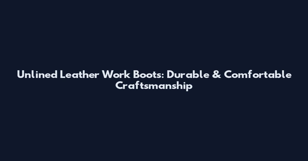 Unlined Leather Work Boots: Durable & Comfortable Craftsmanship