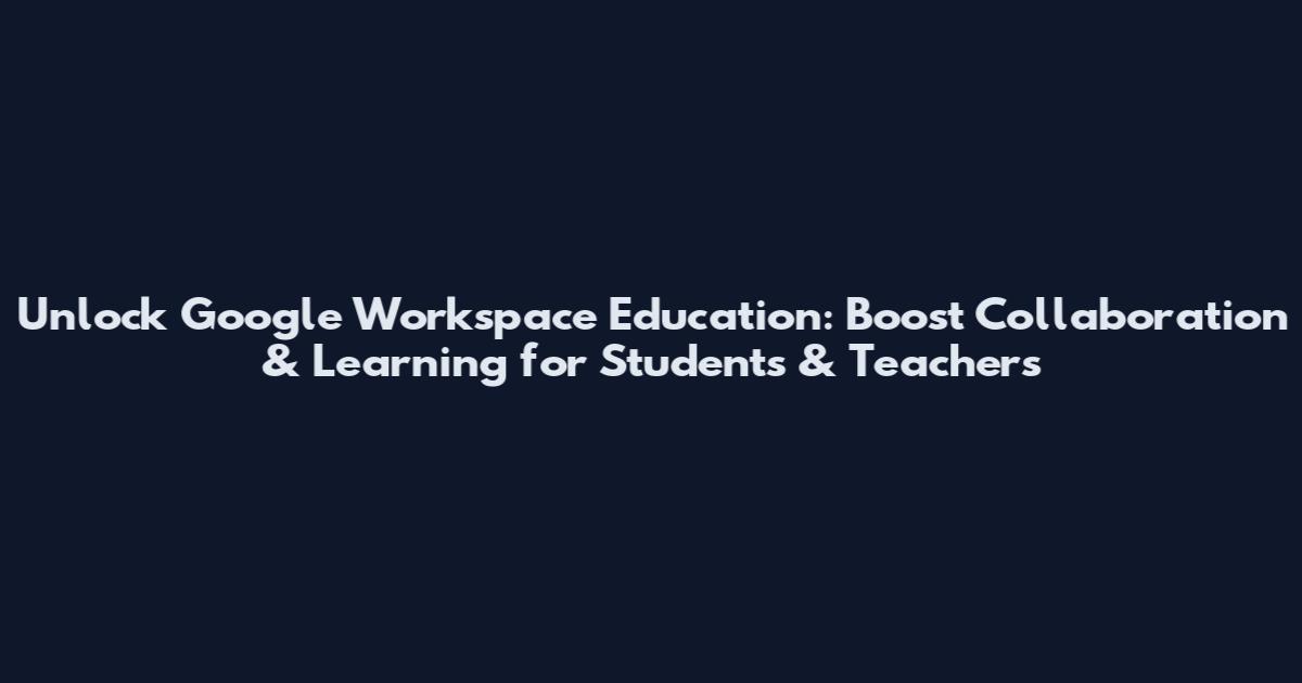 Unlock Google Workspace Education: Boost Collaboration & Learning for Students & Teachers