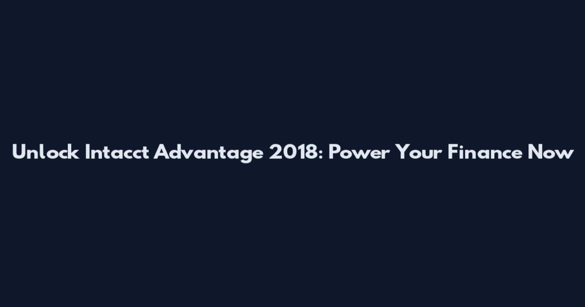 Unlock Intacct Advantage 2018: Power Your Finance Now
