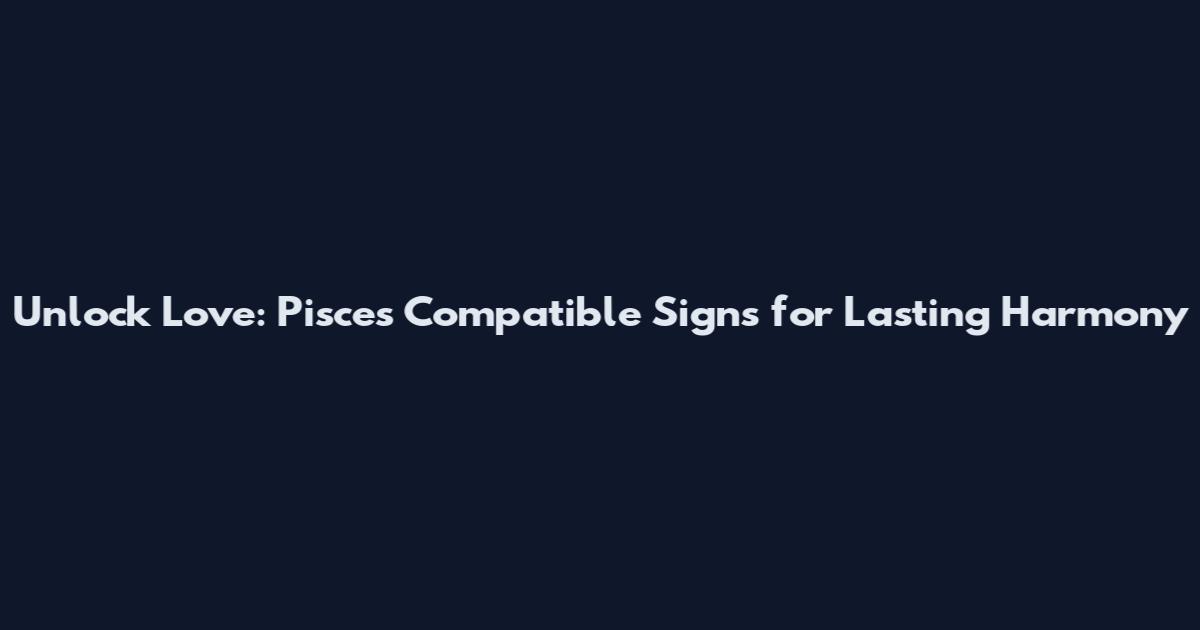 Unlock Love: Pisces Compatible Signs for Lasting Harmony
