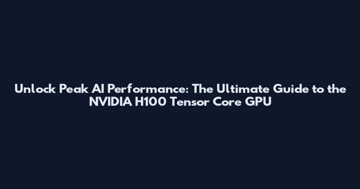 Unlock Peak AI Performance: The Ultimate Guide to the NVIDIA H100 Tensor Core GPU