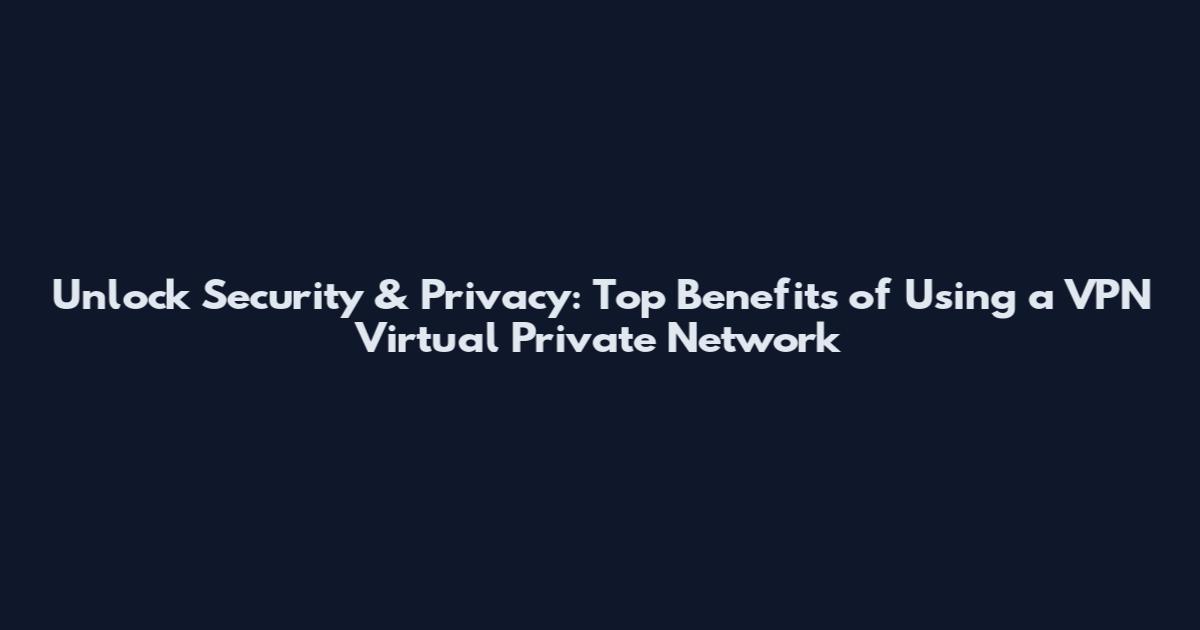 Unlock Security & Privacy: Top Benefits of Using a VPN Virtual Private Network
