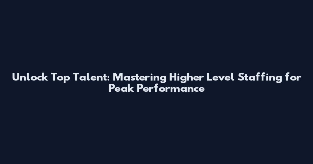 Unlock Top Talent: Mastering Higher Level Staffing for Peak Performance