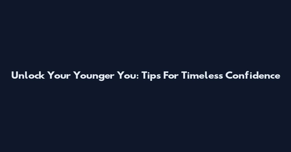 Unlock Your Younger You: Tips For Timeless Confidence
