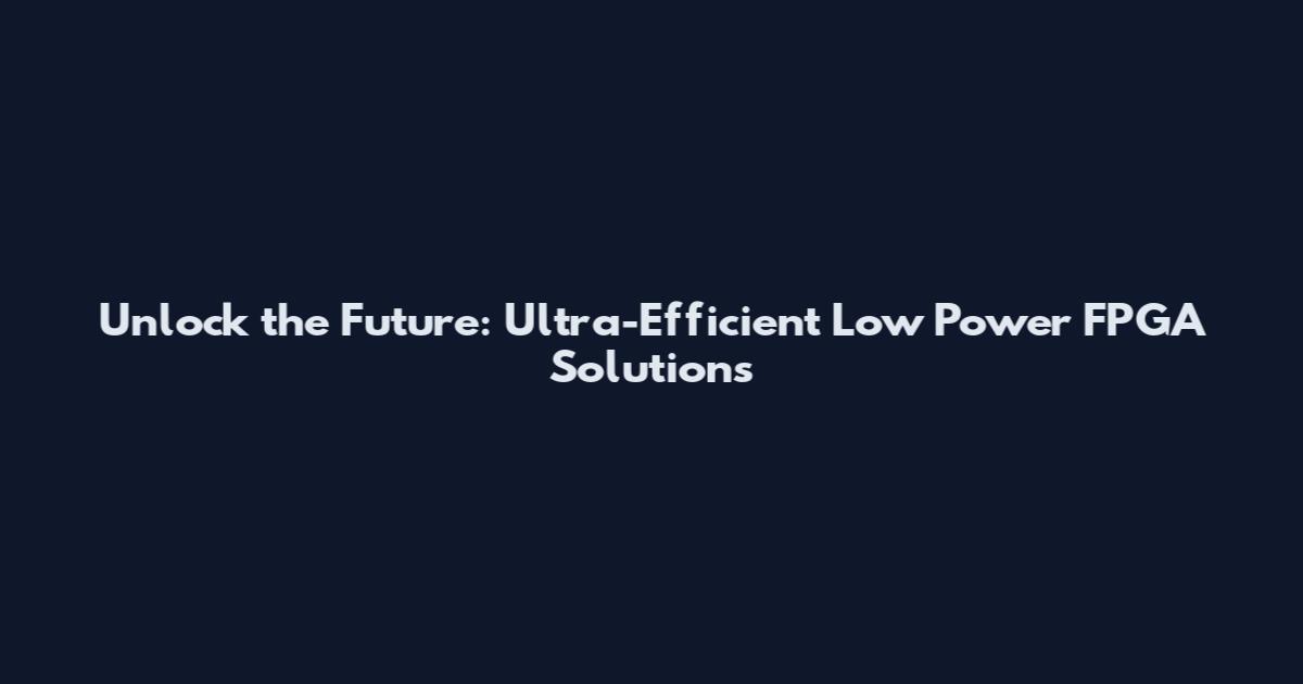 Unlock the Future: Ultra-Efficient Low Power FPGA Solutions