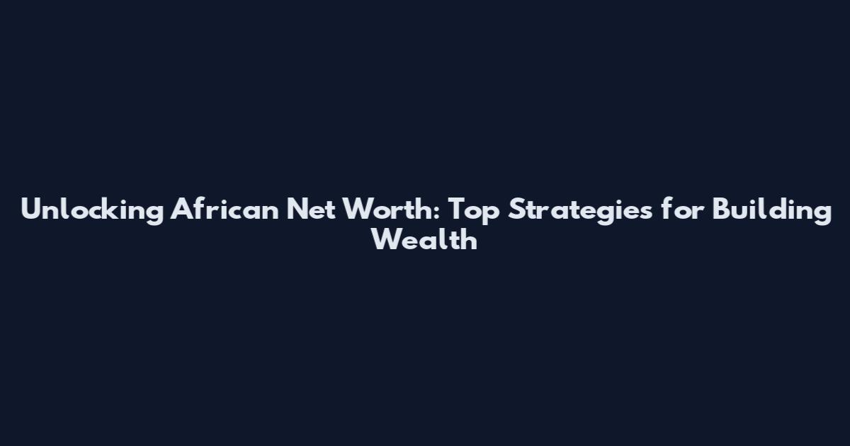 Unlocking African Net Worth: Top Strategies for Building Wealth