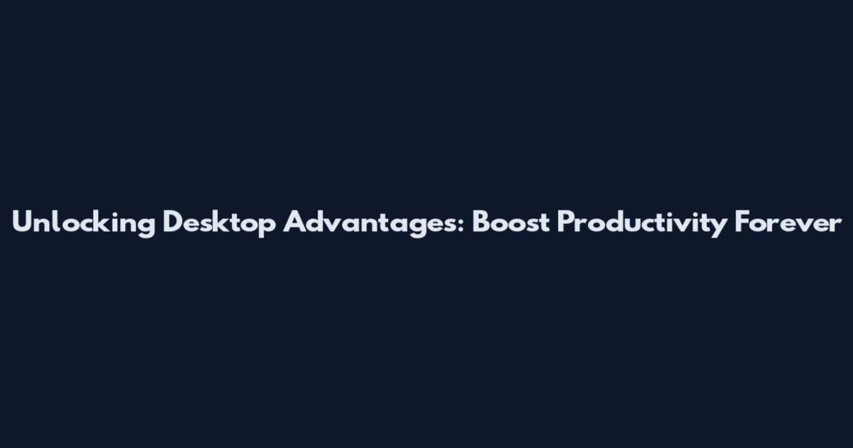 Unlocking Desktop Advantages: Boost Productivity Forever