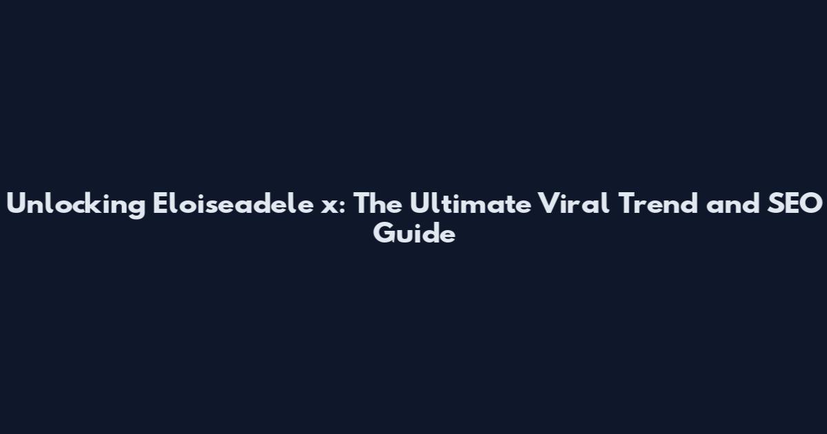 Unlocking Eloiseadele_x: The Ultimate Viral Trend and SEO Guide