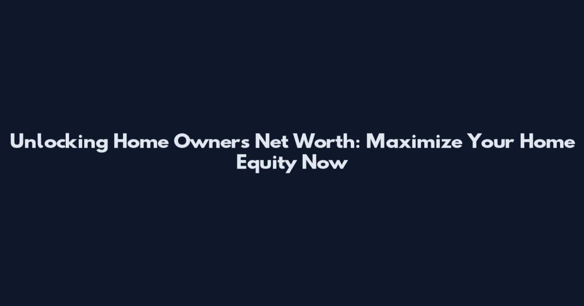 Unlocking Home Owners Net Worth: Maximize Your Home Equity Now