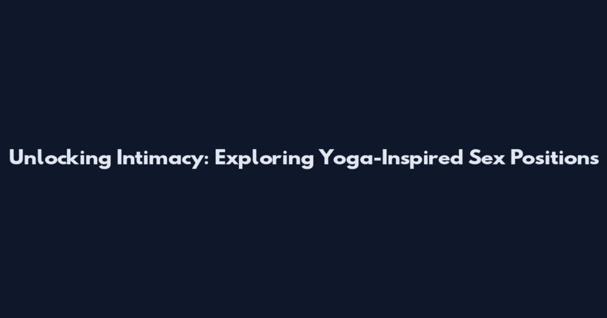 Unlocking Intimacy: Exploring Yoga-Inspired Sex Positions
