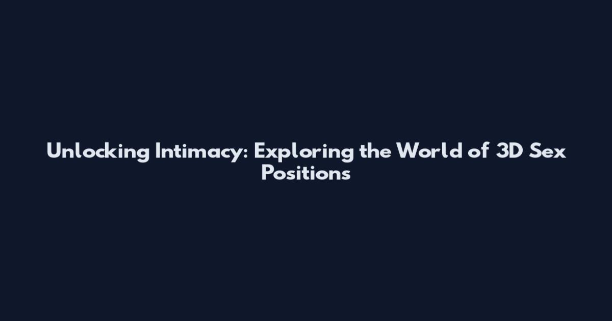 Unlocking Intimacy: Exploring the World of 3D Sex Positions
