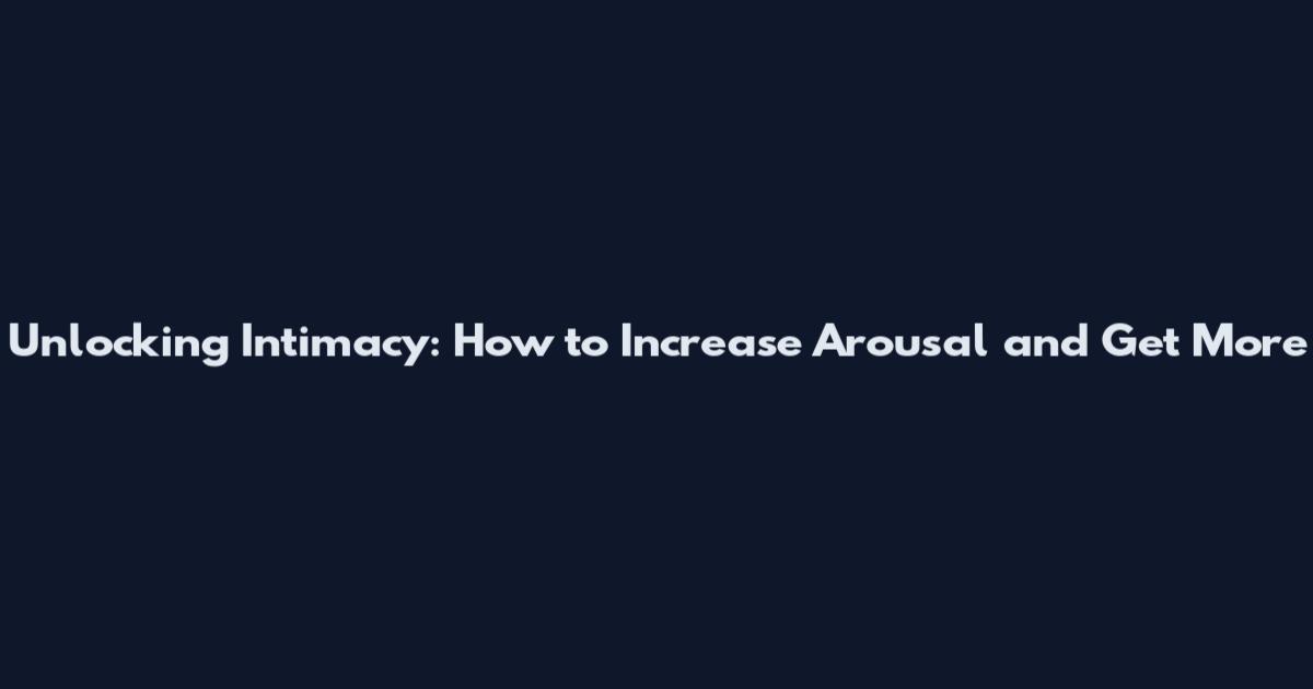 Unlocking Intimacy: How to Increase Arousal and Get More