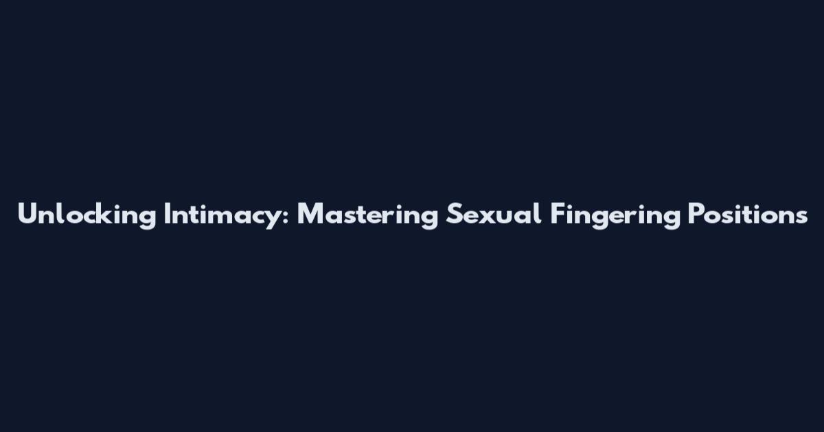 Unlocking Intimacy: Mastering Sexual Fingering Positions