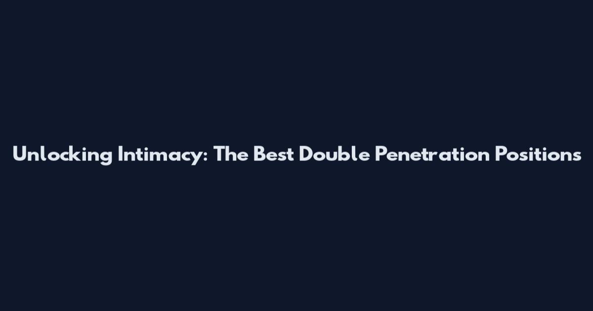Unlocking Intimacy: The Best Double Penetration Positions
