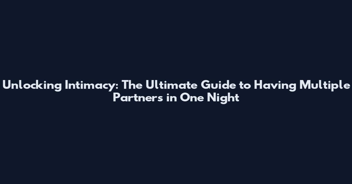 Unlocking Intimacy: The Ultimate Guide to Having Multiple Partners in One Night