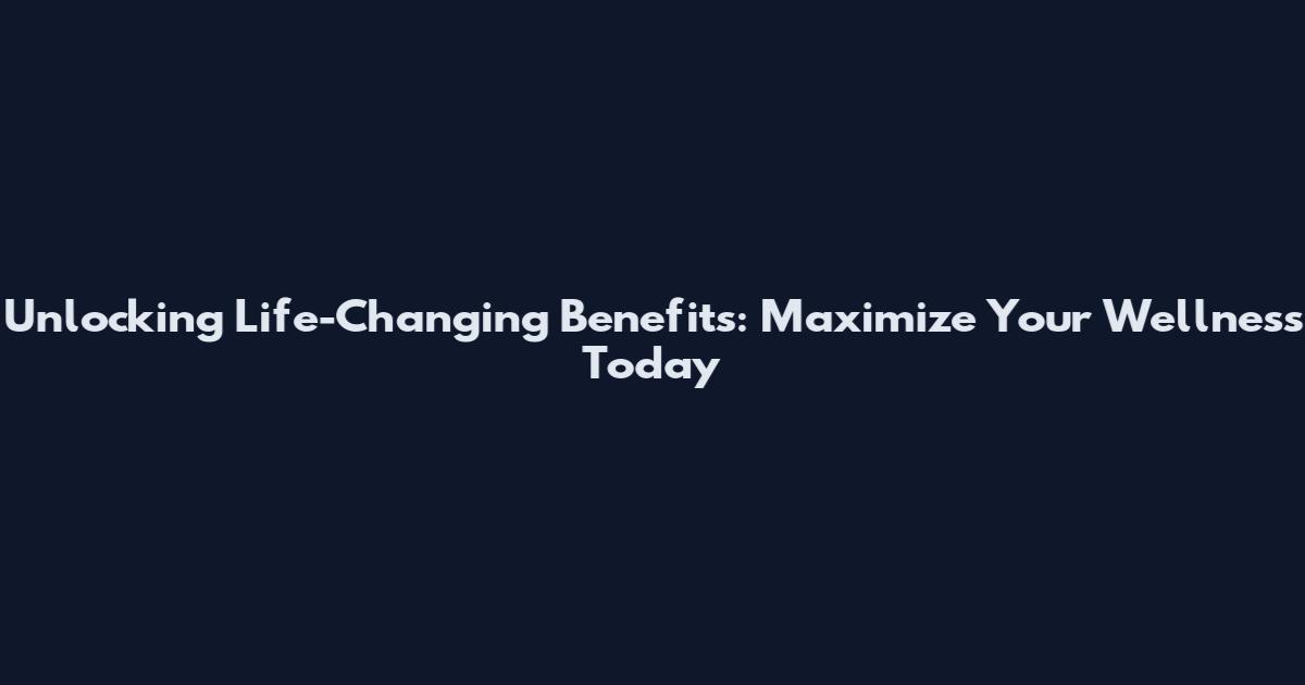 Unlocking Life-Changing Benefits: Maximize Your Wellness Today