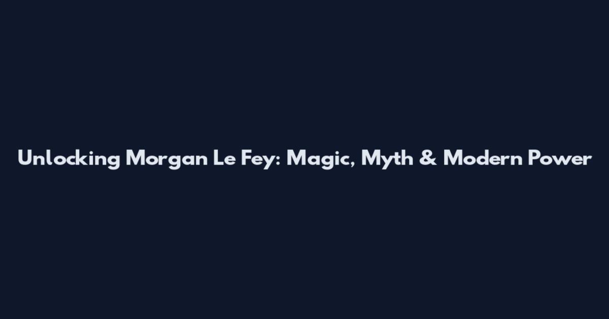Unlocking Morgan Le Fey: Magic, Myth & Modern Power